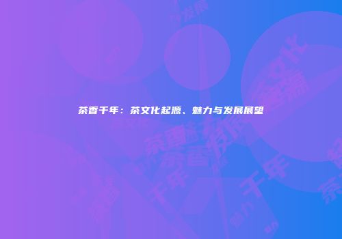 茶香千年：茶文化起源、魅力与发展展望