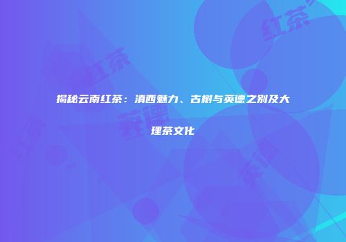 揭秘云南红茶：滇西魅力、古树与英德之别及大理茶文化