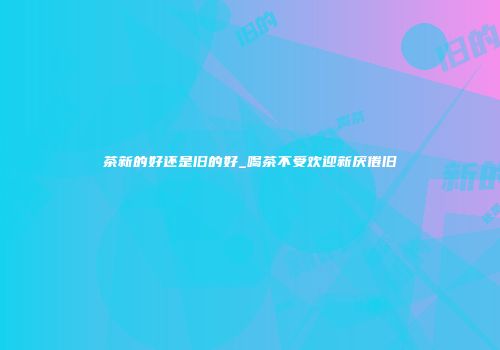 茶新的好还是旧的好_喝茶不受欢迎新厌倦旧