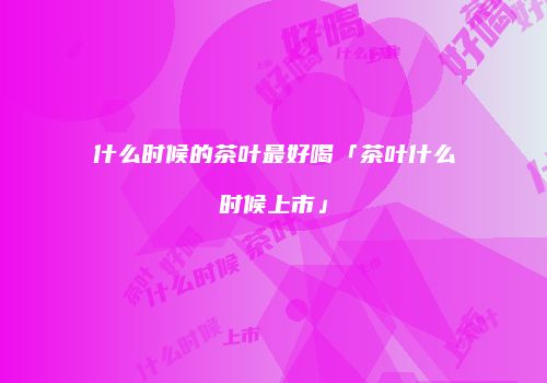 什么时候的茶叶最好喝「茶叶什么时候上市」
