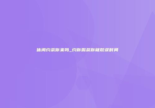 休闲约茶你来吗_约你喝茶你就耽误时间