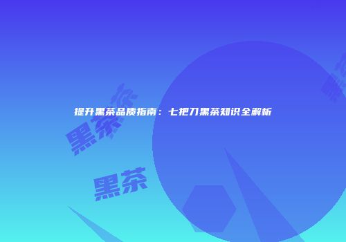 提升黑茶品质指南：七把刀黑茶知识全解析