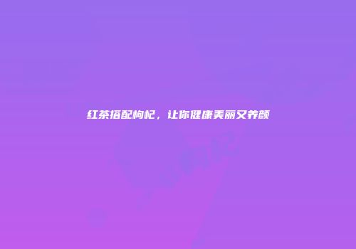 红茶搭配枸杞，让你健康美丽又养颜