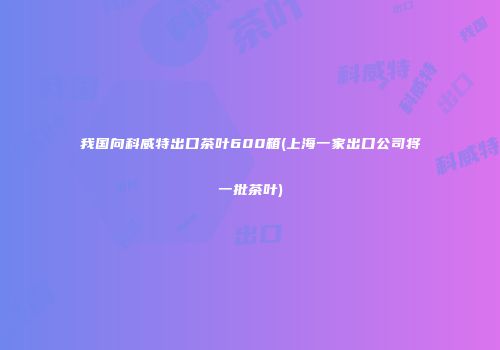 我国向科威特出口茶叶600箱(上海一家出口公司将一批茶叶)