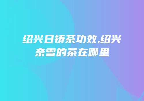 绍兴日铸茶功效,绍兴奈雪的茶在哪里