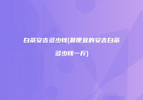 白茶安吉多少钱(最便宜的安吉白茶多少钱一斤)