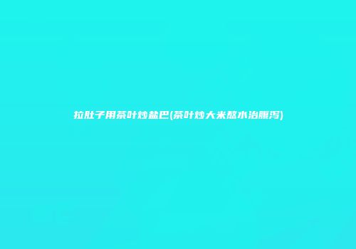 拉肚子用茶叶炒盐巴(茶叶炒大米熬水治腹泻)