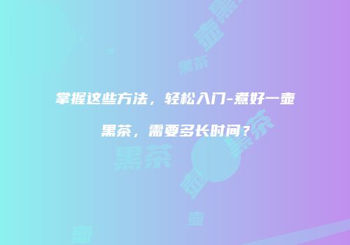 掌握这些方法，轻松入门-煮好一壶黑茶，需要多长时间？