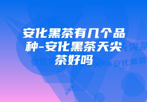 安化黑茶有几个品种-安化黑茶天尖茶好吗