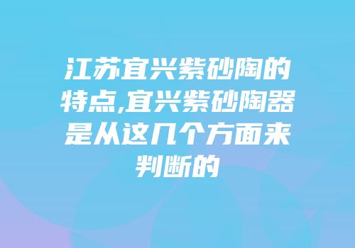 江苏宜兴紫砂陶的特点,宜兴紫砂陶器是从这几个方面来判断的