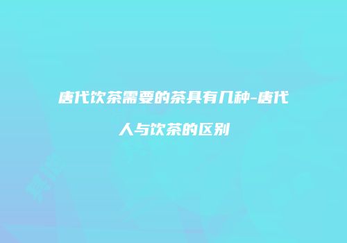 唐代饮茶需要的茶具有几种-唐代人与饮茶的区别