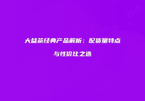 大益茶经典产品解析：配货量特点与性价比之选