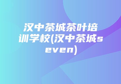 汉中茶城茶叶培训学校(汉中茶城seven)