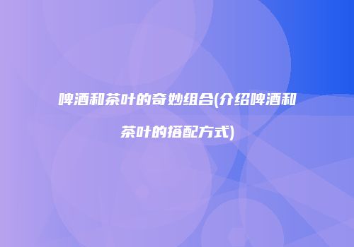 啤酒和茶叶的奇妙组合(介绍啤酒和茶叶的搭配方式)