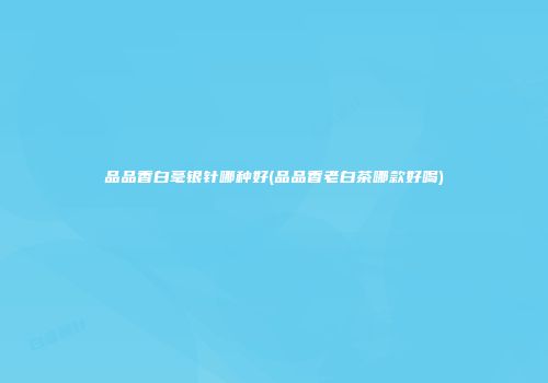 品品香白毫银针哪种好(品品香老白茶哪款好喝)