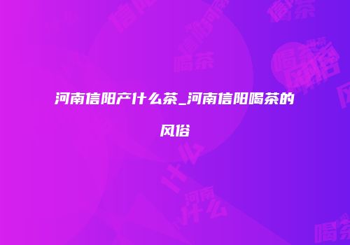 河南信阳产什么茶_河南信阳喝茶的风俗
