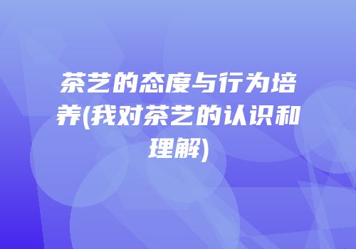 茶艺的态度与行为培养(我对茶艺的认识和理解)