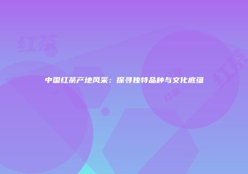 中国红茶产地风采：探寻独特品种与文化底蕴