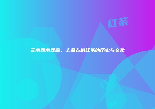 云南西南瑰宝：上品古树红茶的历史与文化