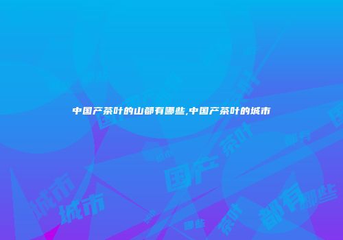 中国产茶叶的山都有哪些,中国产茶叶的城市