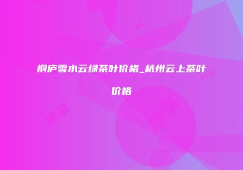 桐庐雪水云绿茶叶价格_杭州云上茶叶价格