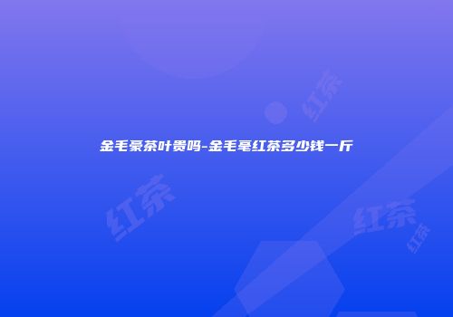 金毛豪茶叶贵吗-金毛毫红茶多少钱一斤
