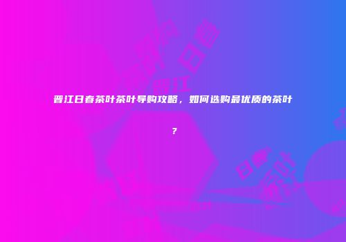 晋江日春茶叶茶叶导购攻略，如何选购最优质的茶叶？