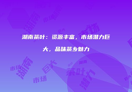 湖南茶叶：资源丰富，市场潜力巨大，品味茶乡魅力