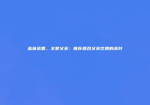 品味茶香，关爱父亲：推荐适合父亲饮用的茶叶