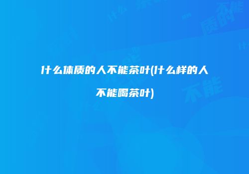 什么体质的人不能茶叶(什么样的人不能喝茶叶)