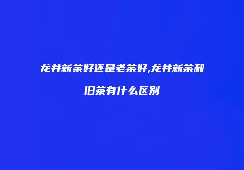 龙井新茶好还是老茶好,龙井新茶和旧茶有什么区别