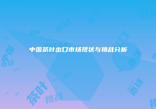 中国茶叶出口市场现状与挑战分析
