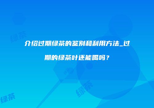 介绍过期绿茶的鉴别和利用方法_过期的绿茶叶还能喝吗？