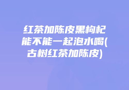 红茶加陈皮黑枸杞能不能一起泡水喝(古树红茶加陈皮)