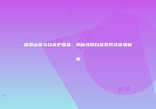 探索山茶与白茶护肤品：揭秘线院白茶系列及市场新宠