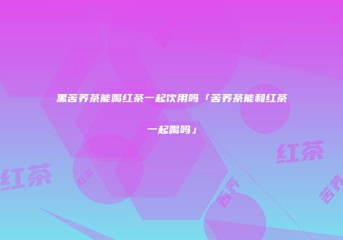 黑苦荞茶能喝红茶一起饮用吗「苦荞茶能和红茶一起喝吗」