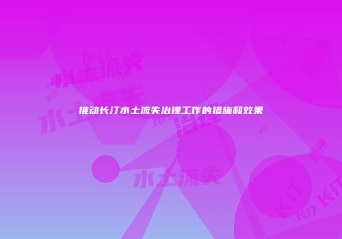 推动长汀水土流失治理工作的措施和效果