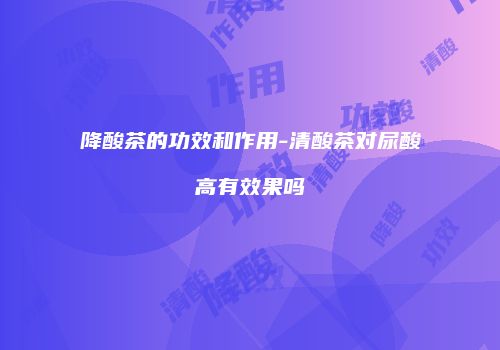 降酸茶的功效和作用-清酸茶对尿酸高有效果吗