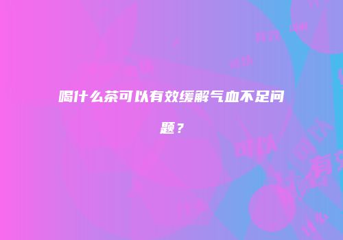 喝什么茶可以有效缓解气血不足问题？