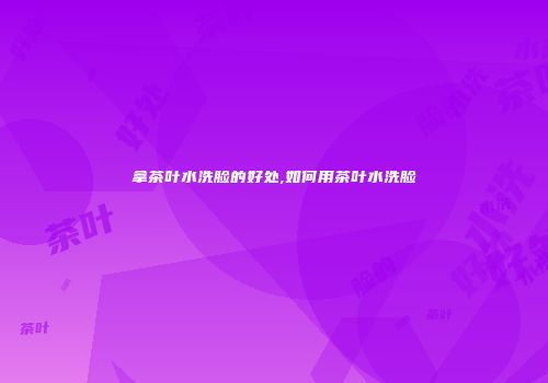 拿茶叶水洗脸的好处,如何用茶叶水洗脸