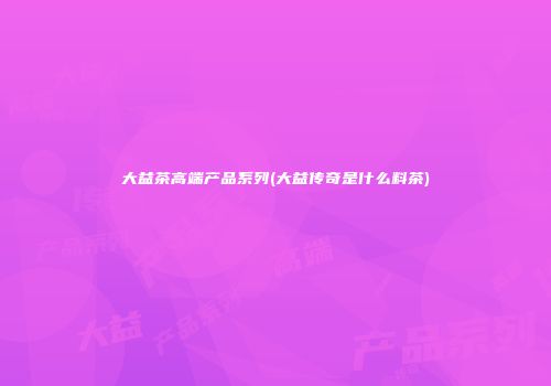 大益茶高端产品系列(大益传奇是什么料茶)