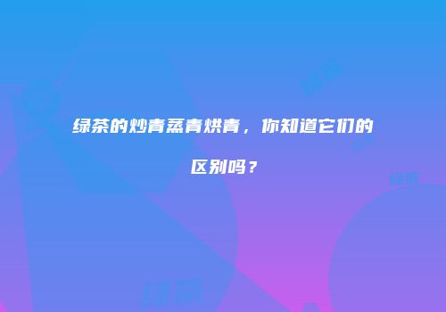绿茶的炒青蒸青烘青，你知道它们的区别吗？