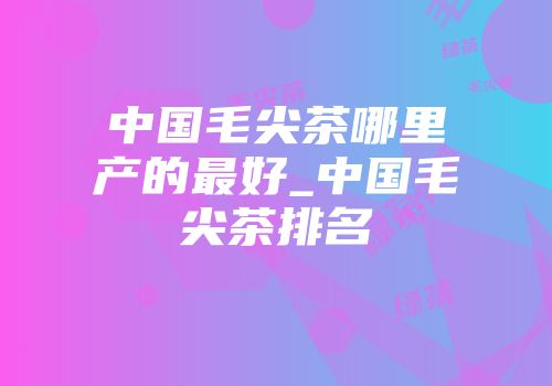 中国毛尖茶哪里产的最好_中国毛尖茶排名