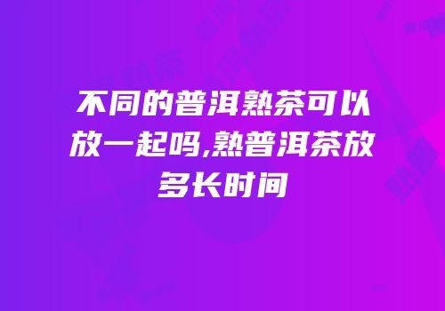 不同的普洱熟茶可以放一起吗,熟普洱茶放多长时间