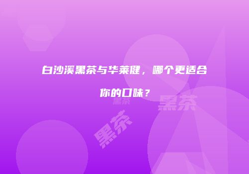 白沙溪黑茶与华莱健，哪个更适合你的口味？