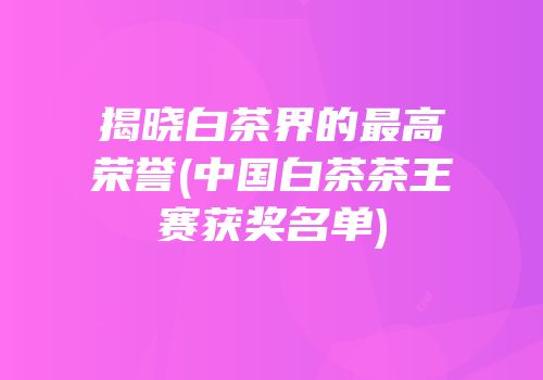 揭晓白茶界的最高荣誉(中国白茶茶王赛获奖名单)
