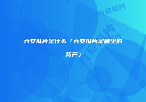 六安瓜片是什么「六安瓜片是哪里的特产」