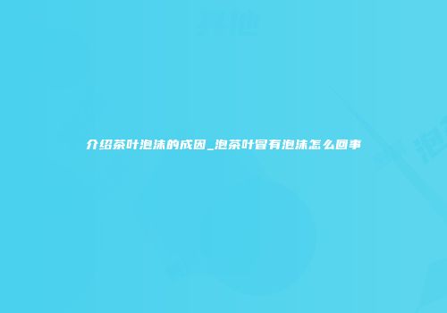 介绍茶叶泡沫的成因_泡茶叶冒有泡沫怎么回事