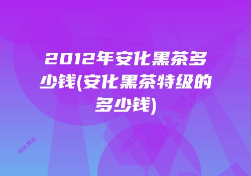 2012年安化黑茶多少钱(安化黑茶特级的多少钱)
