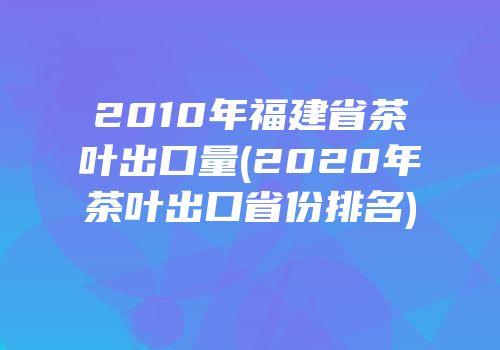 2010年福建省茶叶出口量(2020年茶叶出口省份排名)